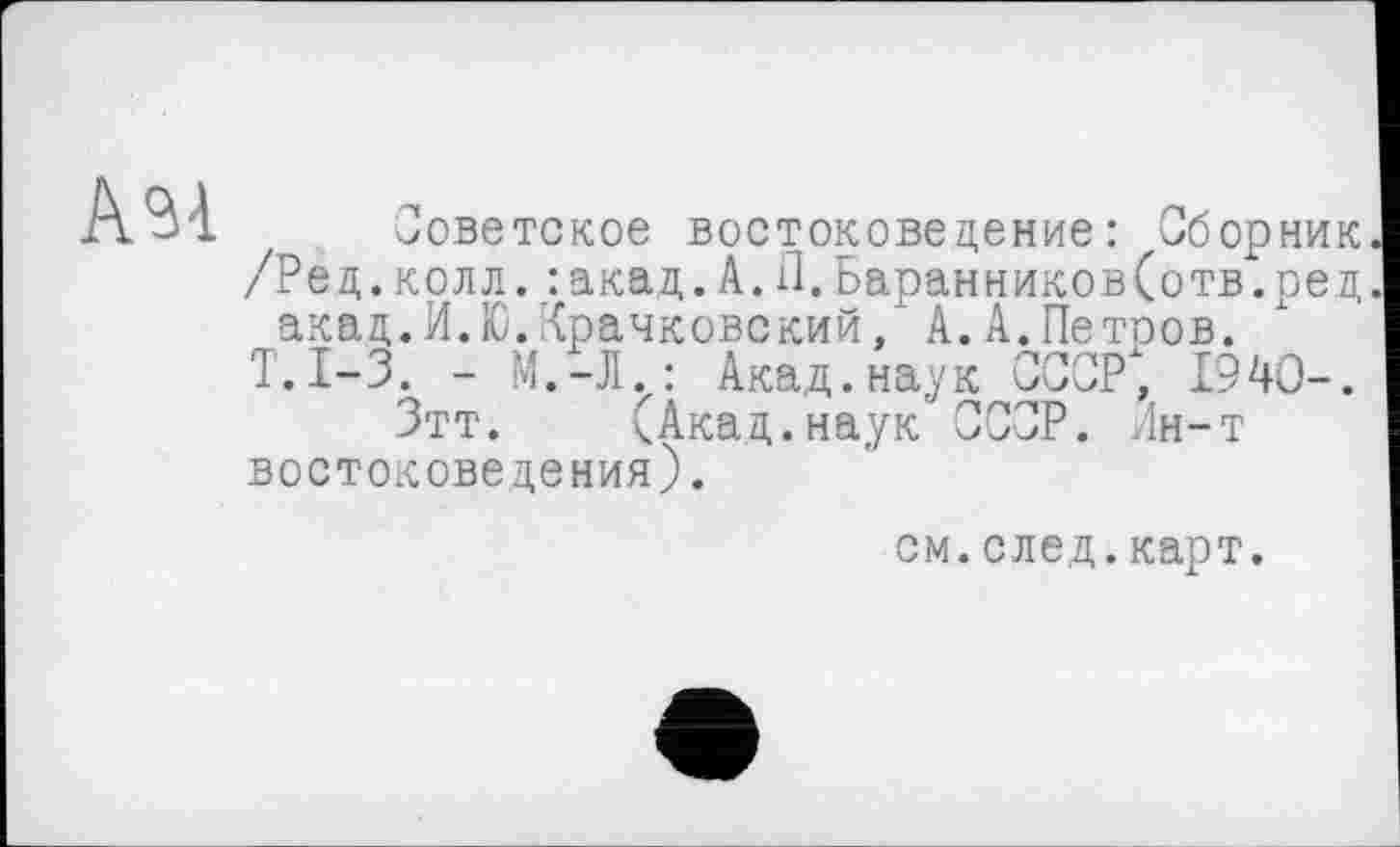 ﻿A3à
Советское востоковедение: Сборник /Ред.колл.: акад.А.П.Баранников(отв.ред акад.И.Ю.Крачковский, А.А.Петоов.
Т.1-3. - М.-Л.: Акад.наук СССР", I94O-.
Зтт. (Акад.наук'СССР. Ин-т востоковедения).
см.след.карт.